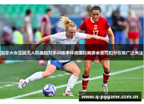 加拿大女足因无人机偷拍对手训练事件遭国际奥委会重罚扣分引发广泛关注